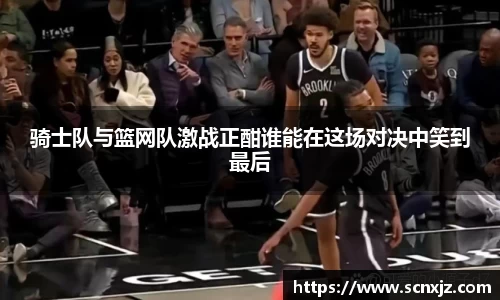 骑士队与篮网队激战正酣谁能在这场对决中笑到最后
