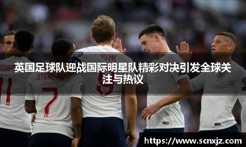 英国足球队迎战国际明星队精彩对决引发全球关注与热议