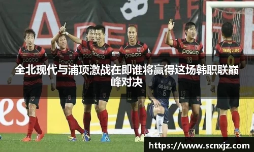 全北现代与浦项激战在即谁将赢得这场韩职联巅峰对决